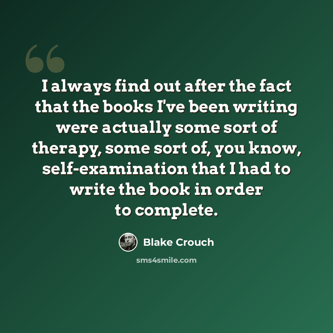 “I always find out after the fact that the books I've been writing were actually some sort of therapy, some sort of, you know, self-examination that I had to write the book in order to complete.” quote by Blake Crouch