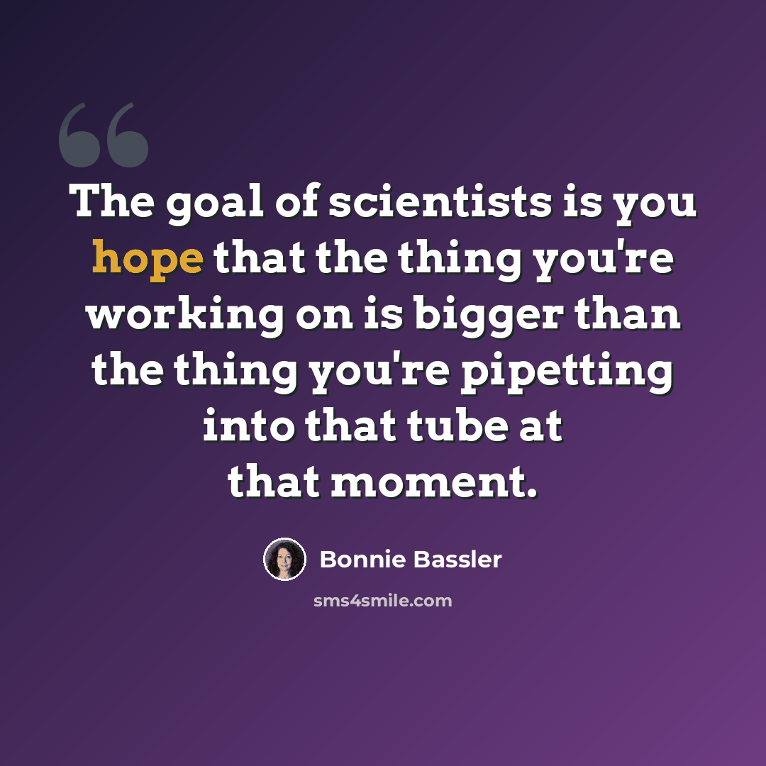 “The goal of scientists is you hope that the thing you're working on is bigger than the thing you're pipetting into that tube at that moment.” quote by Bonnie Bassler