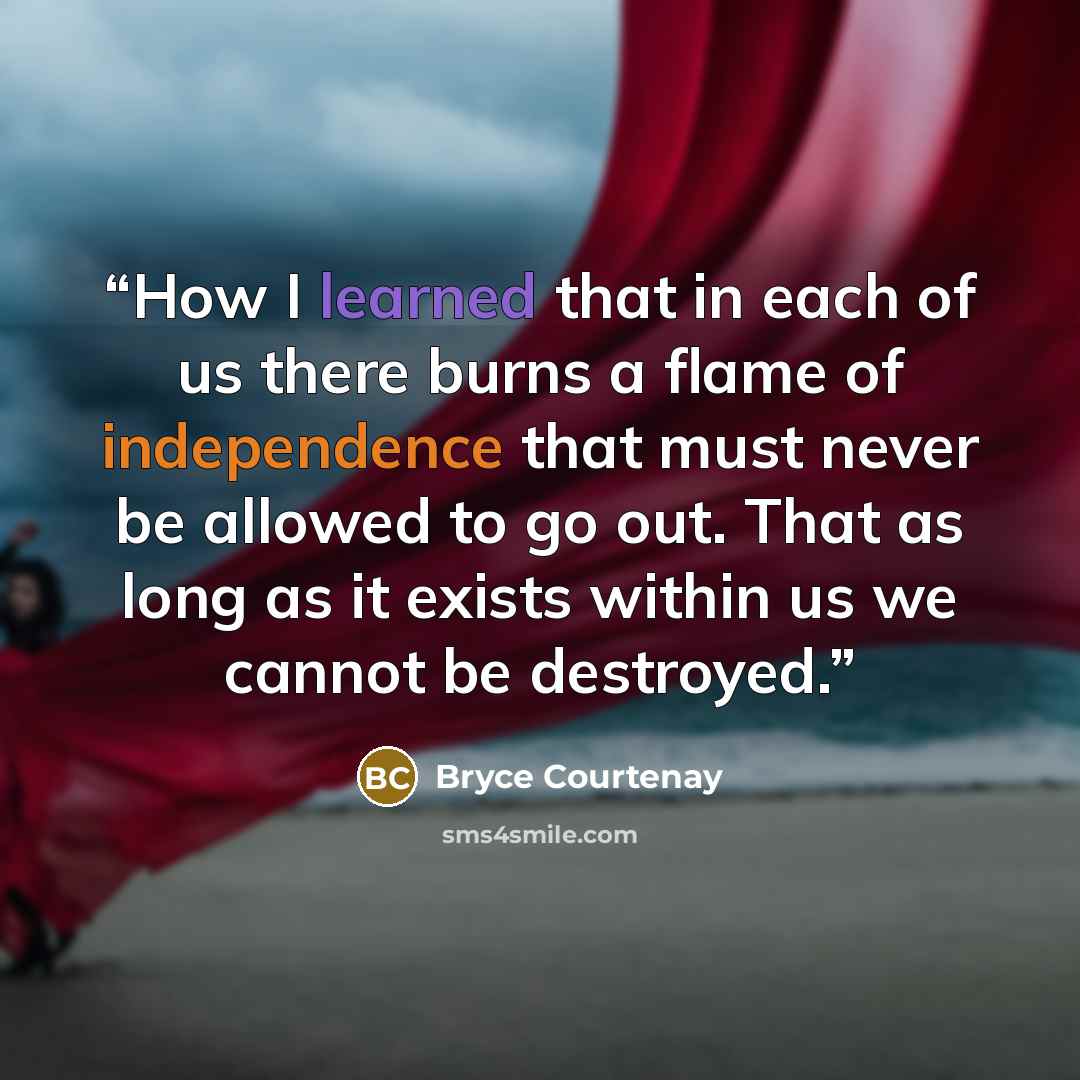 “How I learned that in each of us there burns a flame of independence that must never be allowed to go out. That as long as it exists within us we cannot be destroyed.” quote by Bryce Courtenay