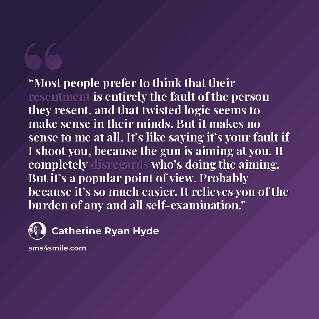 “Most people prefer to think that their resentment is entirely the fault of the person they resent, and that twisted logic seems to make sense in their minds. But it makes no sense to me at all. It’s like saying it’s your fault if I shoot you, because the gun is aiming at you. It completely…” quote by Catherine Ryan Hyde