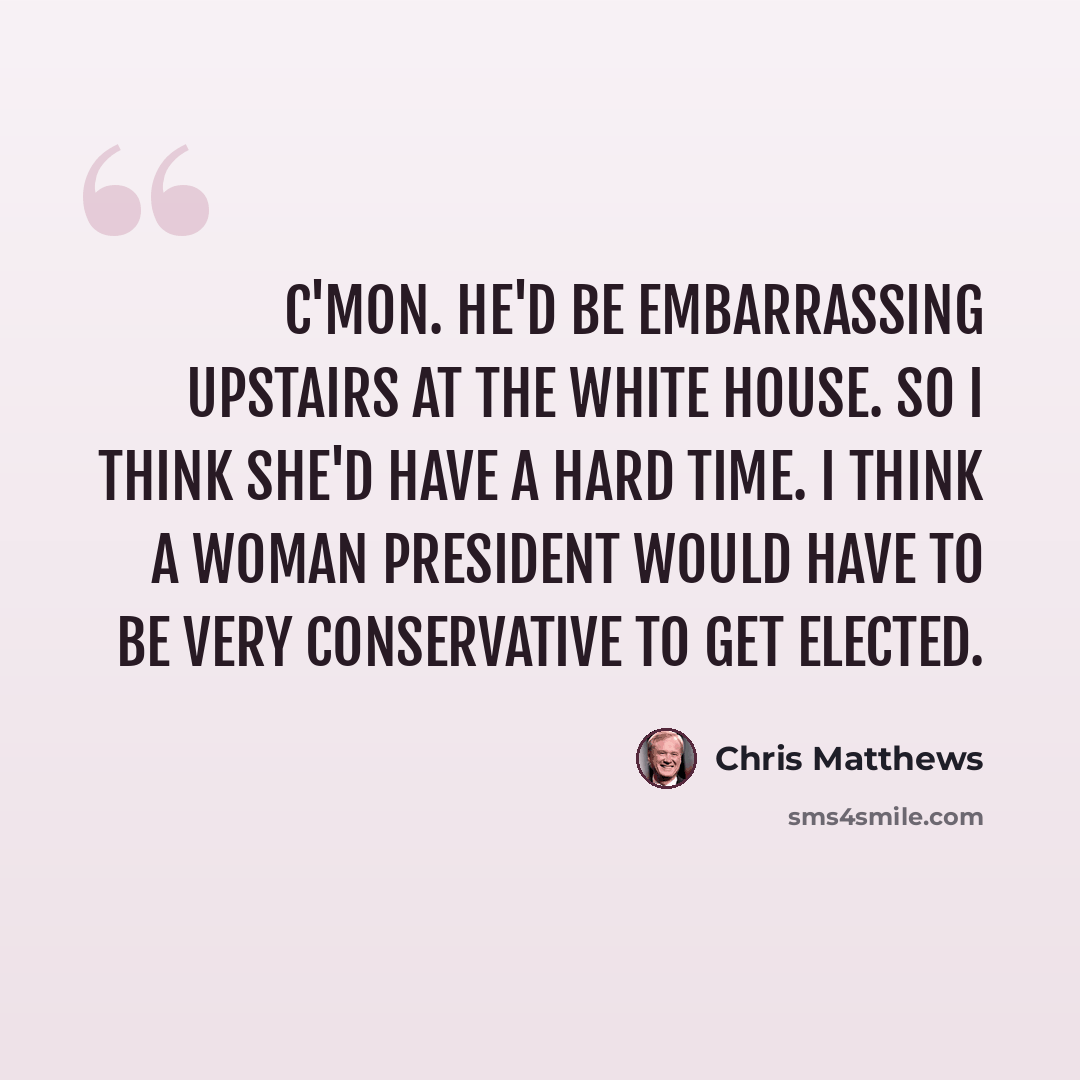 “C'mon. He'd be embarrassing upstairs at the White House. So I think she'd have a hard time. I think a woman president would have to be very conservative to get elected.” quote by Chris Matthews
