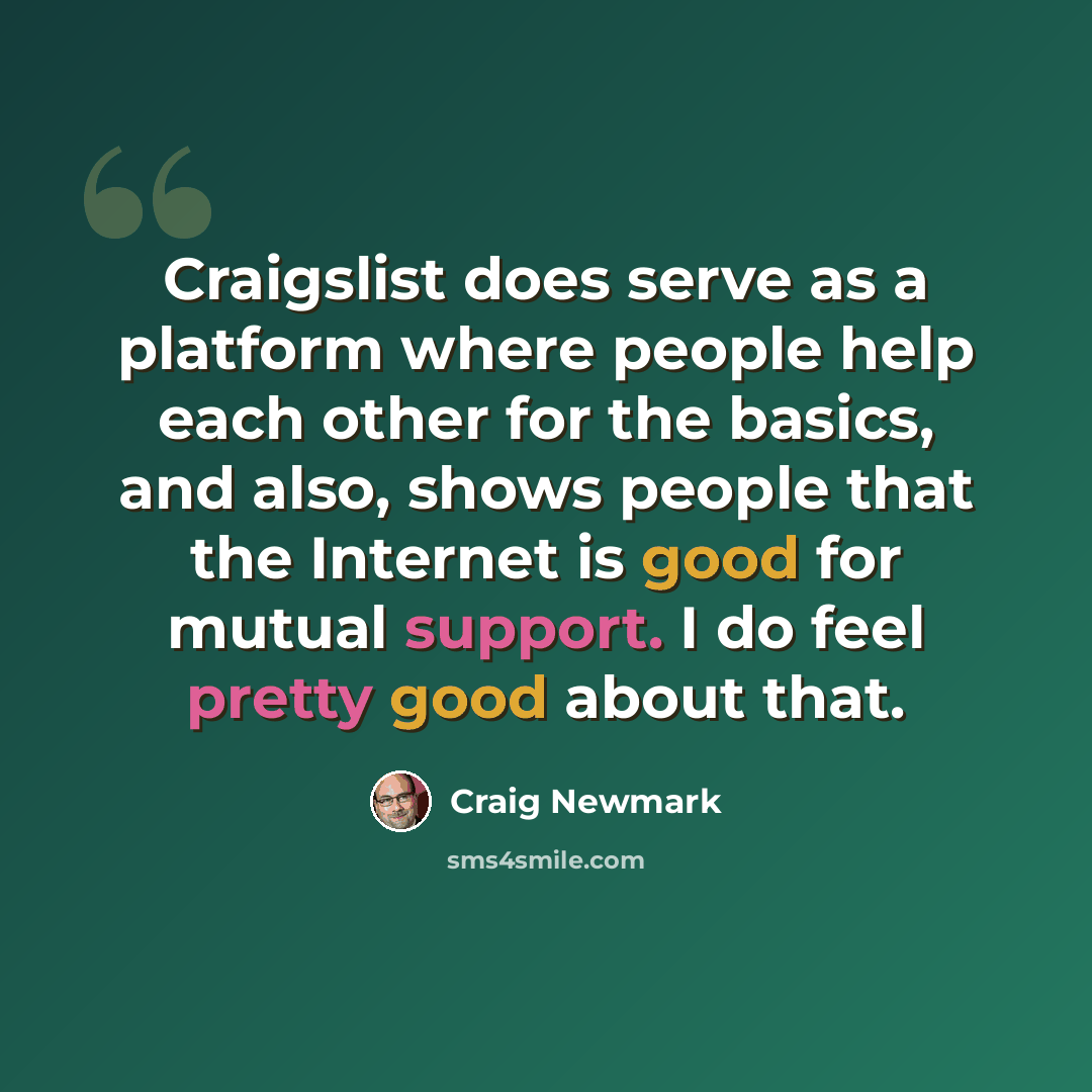 “Craigslist does serve as a platform where people help each other for the basics, and also, shows people that the Internet is good for mutual support. I do feel pretty good about that.” quote by Craig Newmark