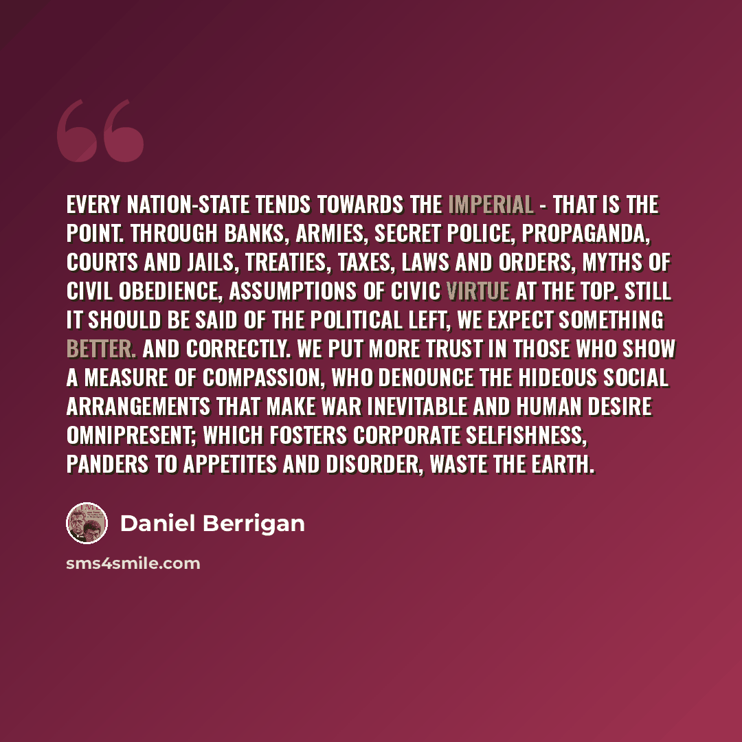 “Every nation-state tends towards the imperial - that is the point. Through banks, armies, secret police, propaganda, courts and jails, treaties, taxes, laws and orders, myths of civil obedience, assumptions of civic virtue at the top. Still it should be said of the political left, we expect…” quote by Daniel Berrigan