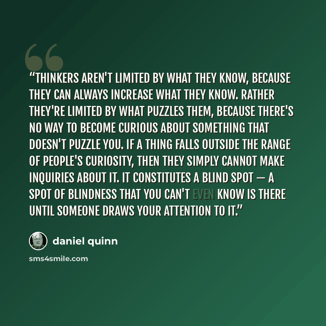 “Thinkers aren't limited by what they know, because they can always increase what they know. Rather they're limited by what puzzles them, because there's no way to become curious about something that doesn't puzzle you. If a thing falls outside the range of people's curiosity, then they simply…” quote by Daniel Quinn