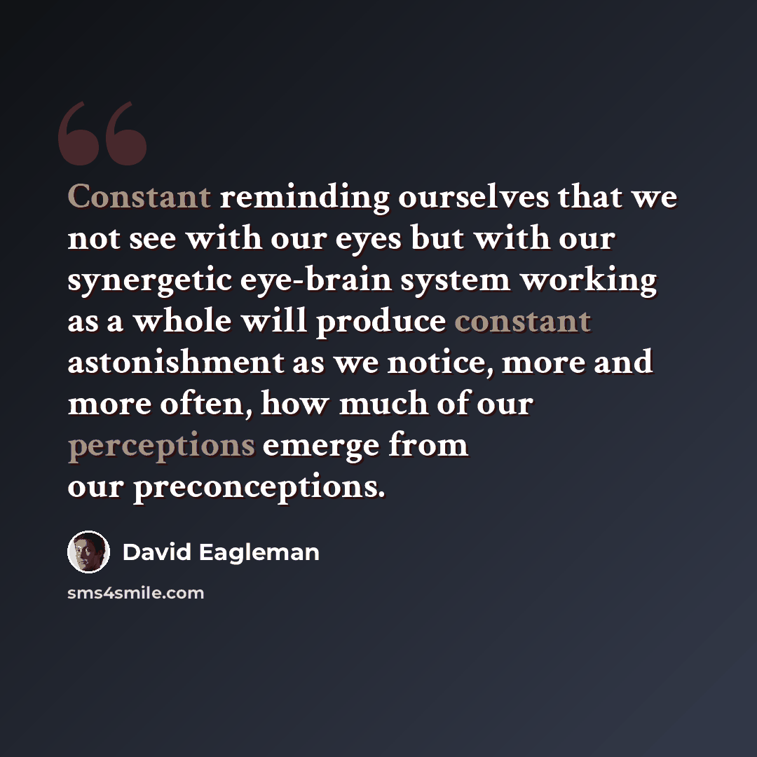 “Constant reminding ourselves that we not see with our eyes but with our synergetic eye-brain system working as a whole will produce constant astonishment as we notice, more and more often, how much of our perceptions emerge from our preconceptions.” quote by David Eagleman
