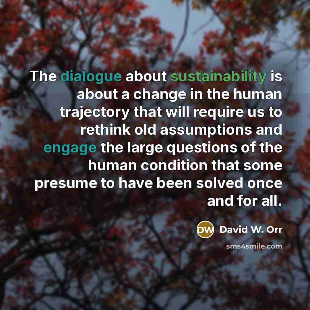 “The dialogue about sustainability is about a change in the human trajectory that will require us to rethink old assumptions and engage the large questions of the human condition that some presume to have been solved once and for all.” quote by David W. Orr
