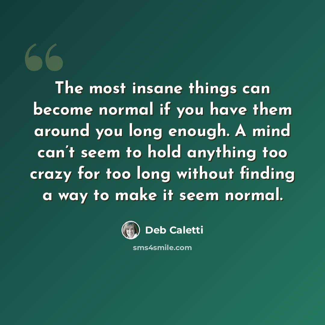 “The most insane things can become normal if you have them around you long enough. A mind can’t seem to hold anything too crazy for too long without finding a way to make it seem normal.” quote by Deb Caletti