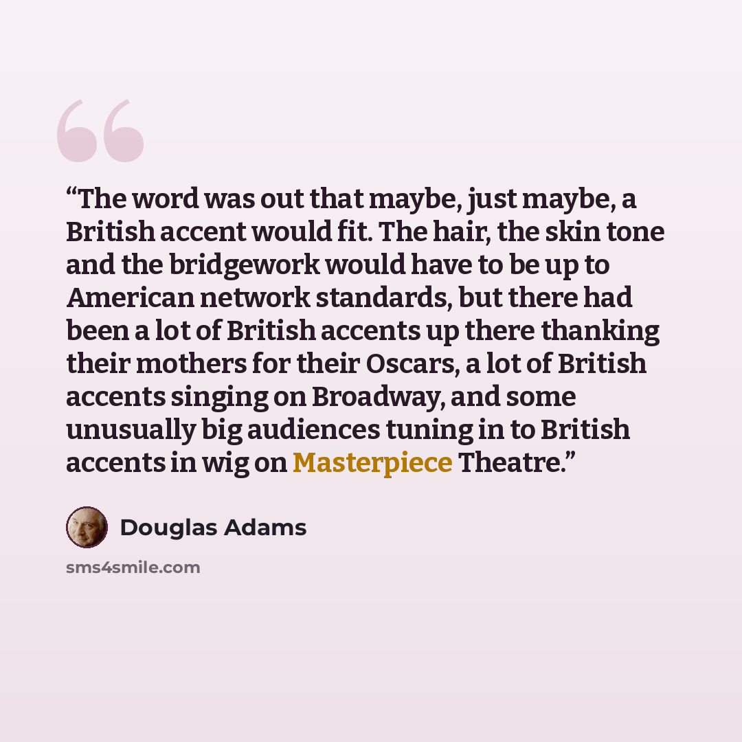 “The word was out that maybe, just maybe, a British accent would fit. The hair, the skin tone and the bridgework would have to be up to American network standards, but there had been a lot of British accents up there thanking their mothers for their Oscars, a lot of British accents singing on…” quote by Douglas Adams