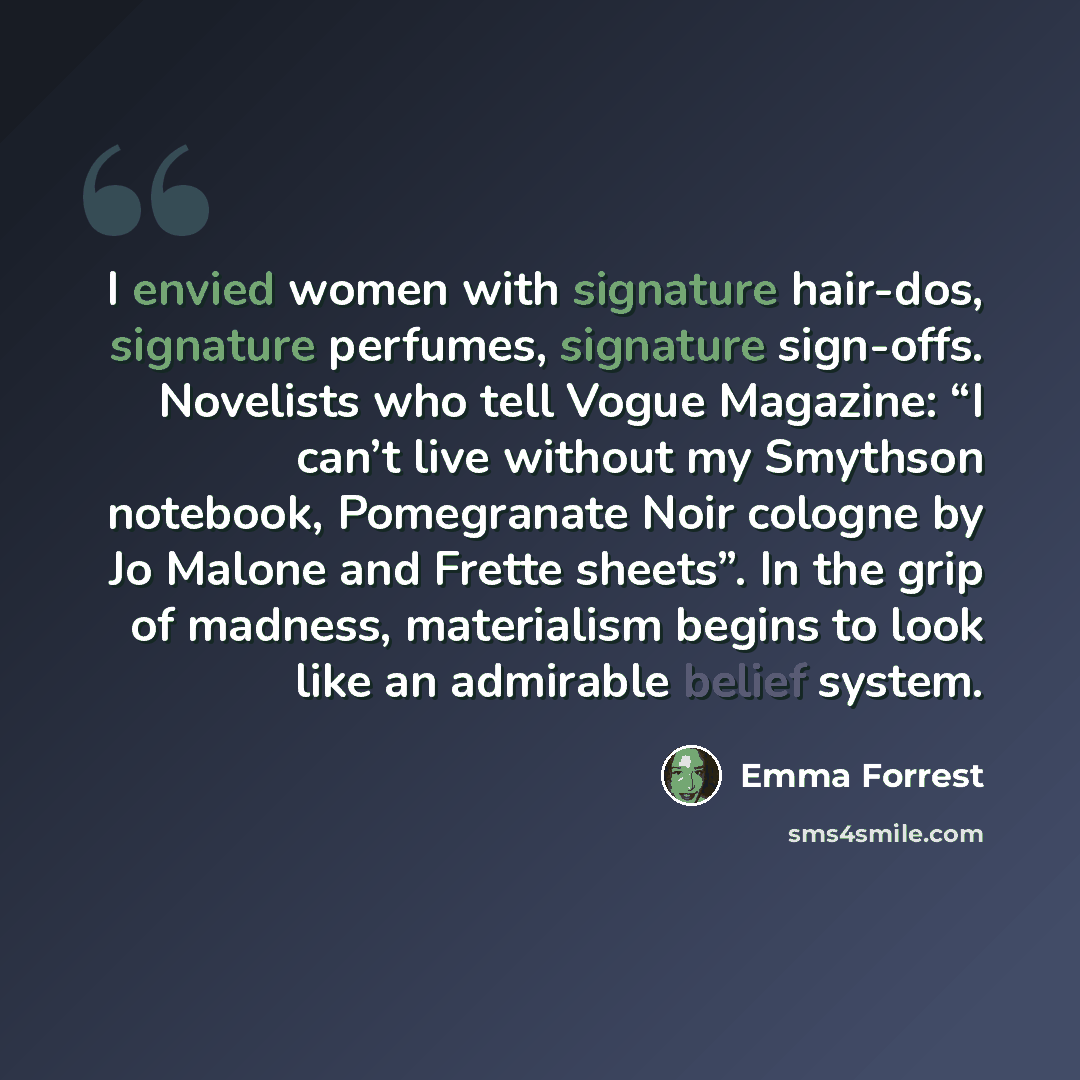 “I envied women with signature hair-dos, signature perfumes, signature sign-offs. Novelists who tell Vogue Magazine: “I can’t live without my Smythson notebook, Pomegranate Noir cologne by Jo Malone and Frette sheets”. In the grip of madness, materialism begins to look like an admirable belief…” quote by Emma Forrest