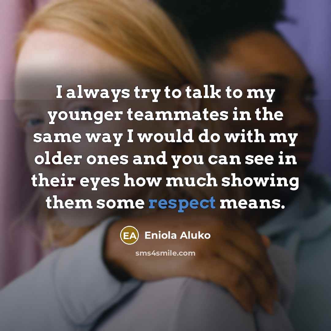 “I always try to talk to my younger teammates in the same way I would do with my older ones and you can see in their eyes how much showing them some respect means.” quote by Eniola Aluko