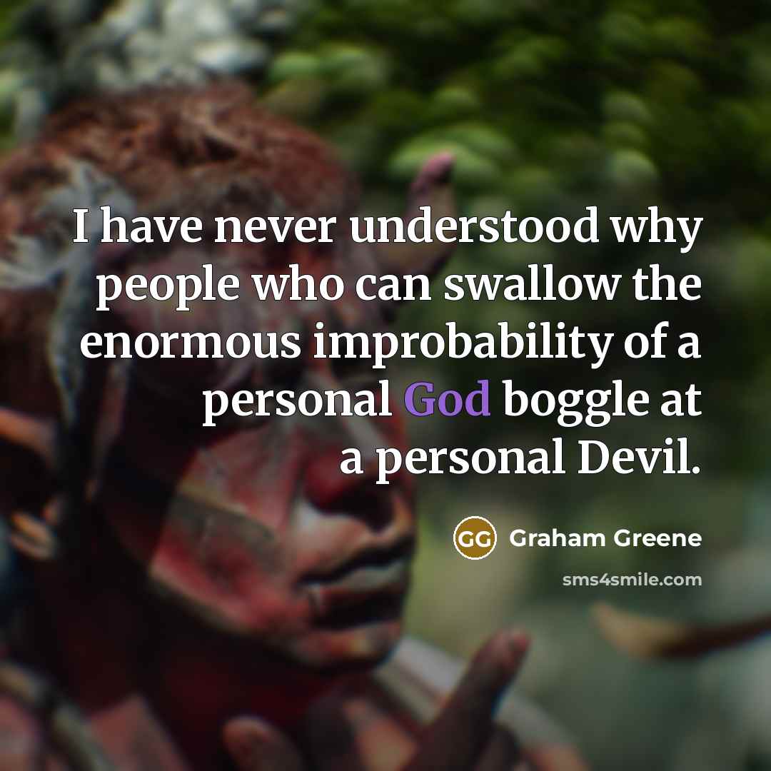 “I have never understood why people who can swallow the enormous improbability of a personal God boggle at a personal Devil.” quote by Graham Greene