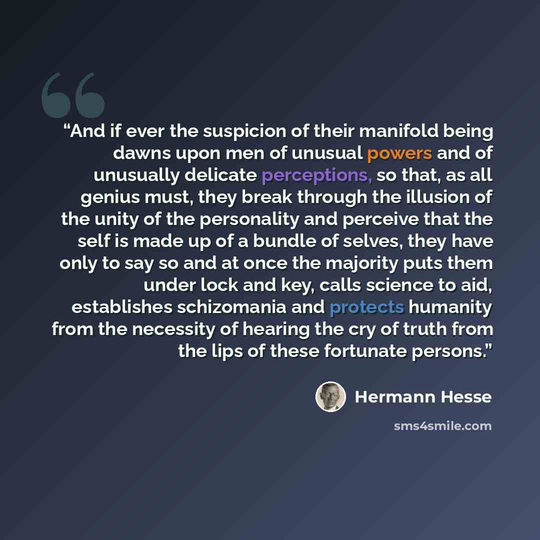 “And if ever the suspicion of their manifold being dawns upon men of unusual powers and of unusually delicate perceptions, so that, as all genius must, they break through the illusion of the unity of the personality and perceive that the self is made up of a bundle of selves, they have only to say…” quote by Hermann Hesse