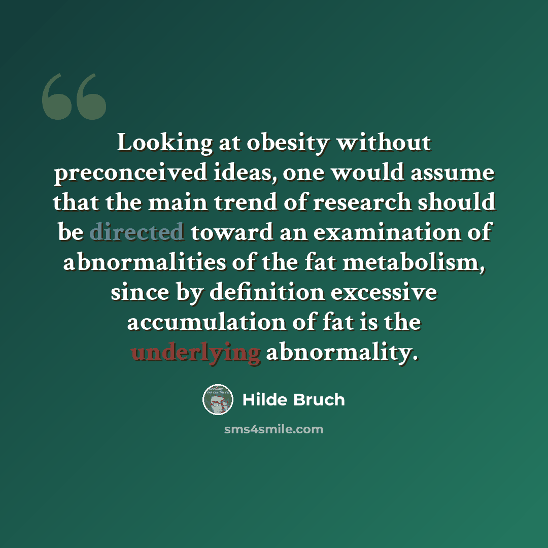 “Looking at obesity without preconceived ideas, one would assume that the main trend of research should be directed toward an examination of abnormalities of the fat metabolism, since by definition excessive accumulation of fat is the underlying abnormality.” quote by Hilde Bruch