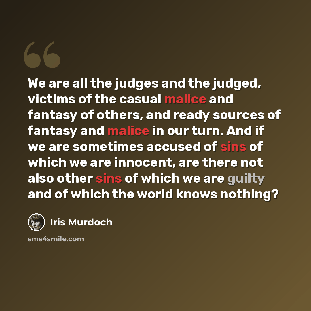 “We are all the judges and the judged, victims of the casual malice and fantasy of others, and ready sources of fantasy and malice in our turn. And if we are sometimes accused of sins of which we are innocent, are there not also other sins of which we are guilty and of which the world knows nothing?” quote by Iris Murdoch