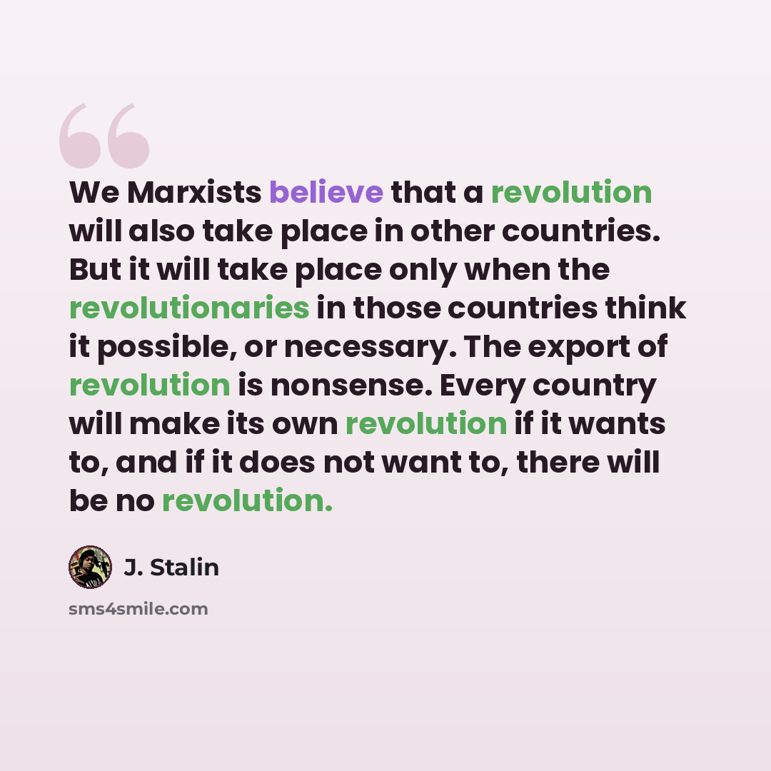 “We Marxists believe that a revolution will also take place in other countries. But it will take place only when the revolutionaries in those countries think it possible, or necessary. The export of revolution is nonsense. Every country will make its own revolution if it wants to, and if it does…” quote by J. Stalin