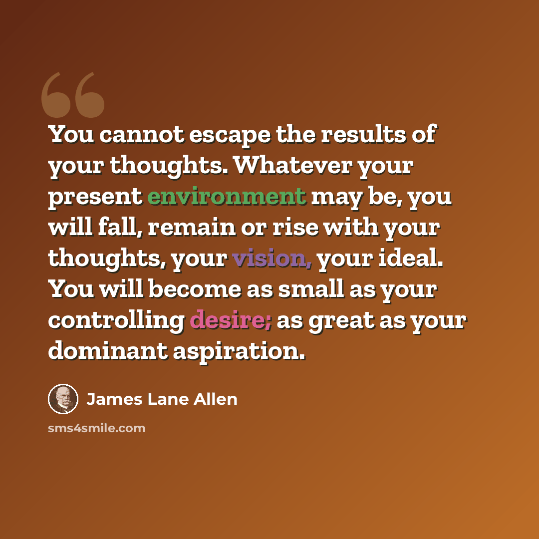 “You cannot escape the results of your thoughts. Whatever your present environment may be, you will fall, remain or rise with your thoughts, your vision, your ideal. You will become as small as your controlling desire; as great as your dominant aspiration.” quote by James Lane Allen