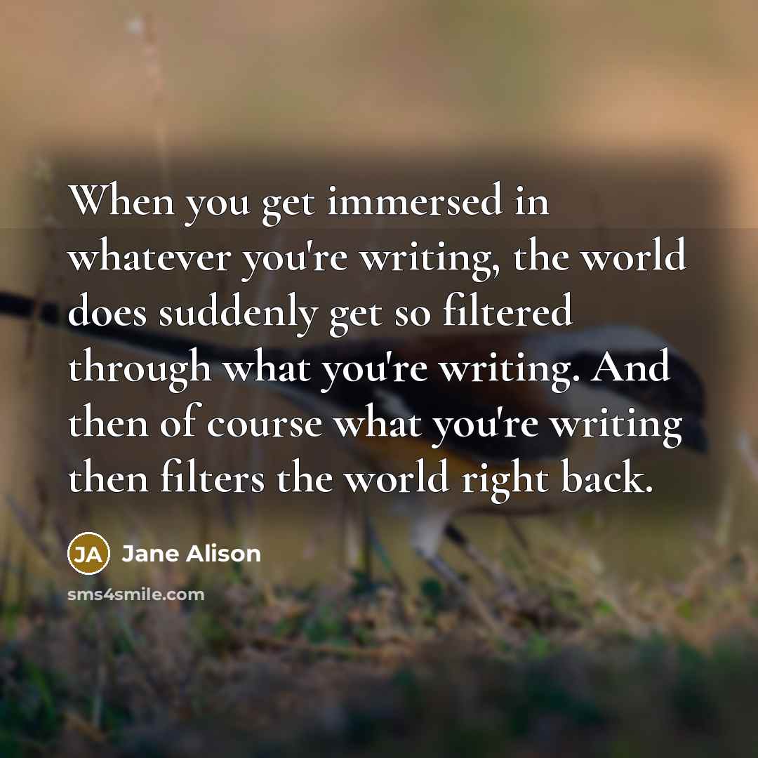 “When you get immersed in whatever you're writing, the world does suddenly get so filtered through what you're writing. And then of course what you're writing then filters the world right back.” quote by Jane Alison
