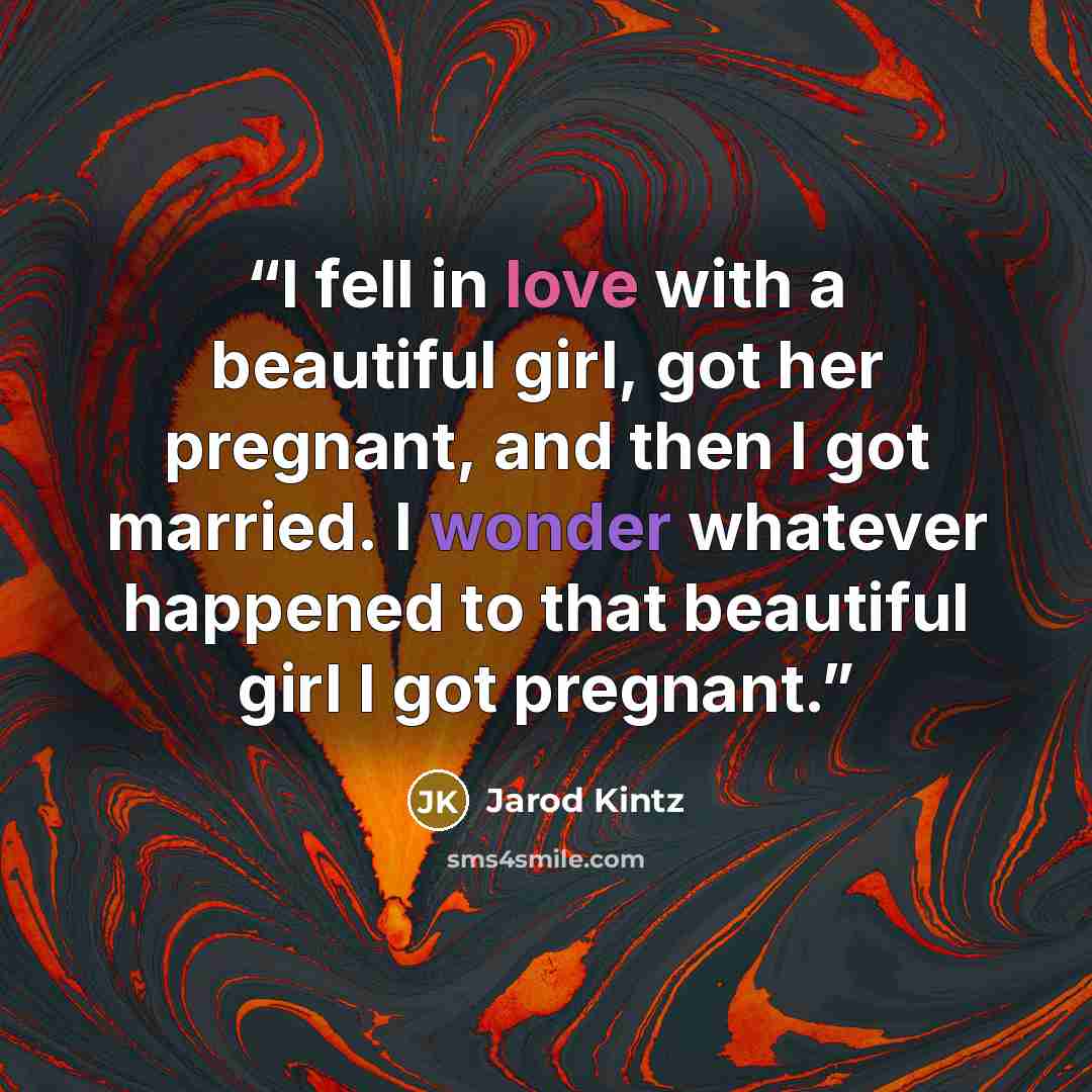 “I fell in love with a beautiful girl, got her pregnant, and then I got married. I wonder whatever happened to that beautiful girl I got pregnant.” quote by Jarod Kintz