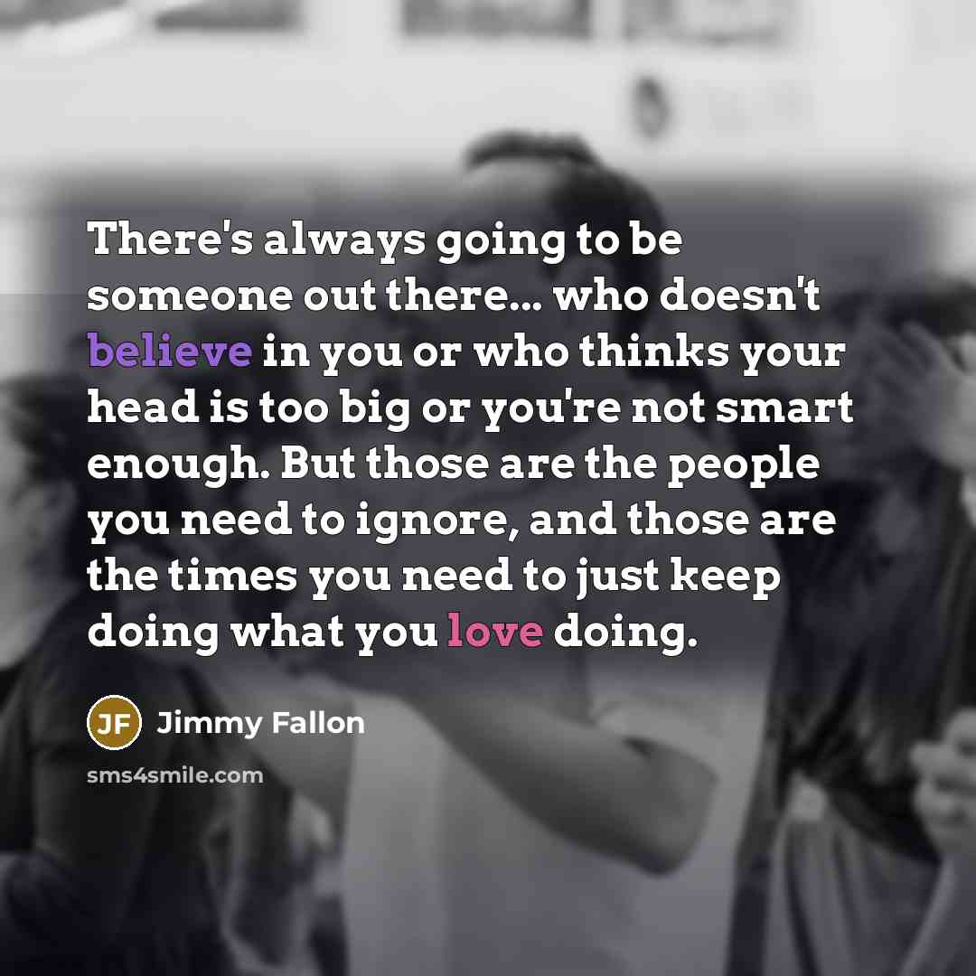 “There's always going to be someone out there... who doesn't believe in you or who thinks your head is too big or you're not smart enough. But those are the people you need to ignore, and those are the times you need to just keep doing what you love doing.” quote by Jimmy Fallon