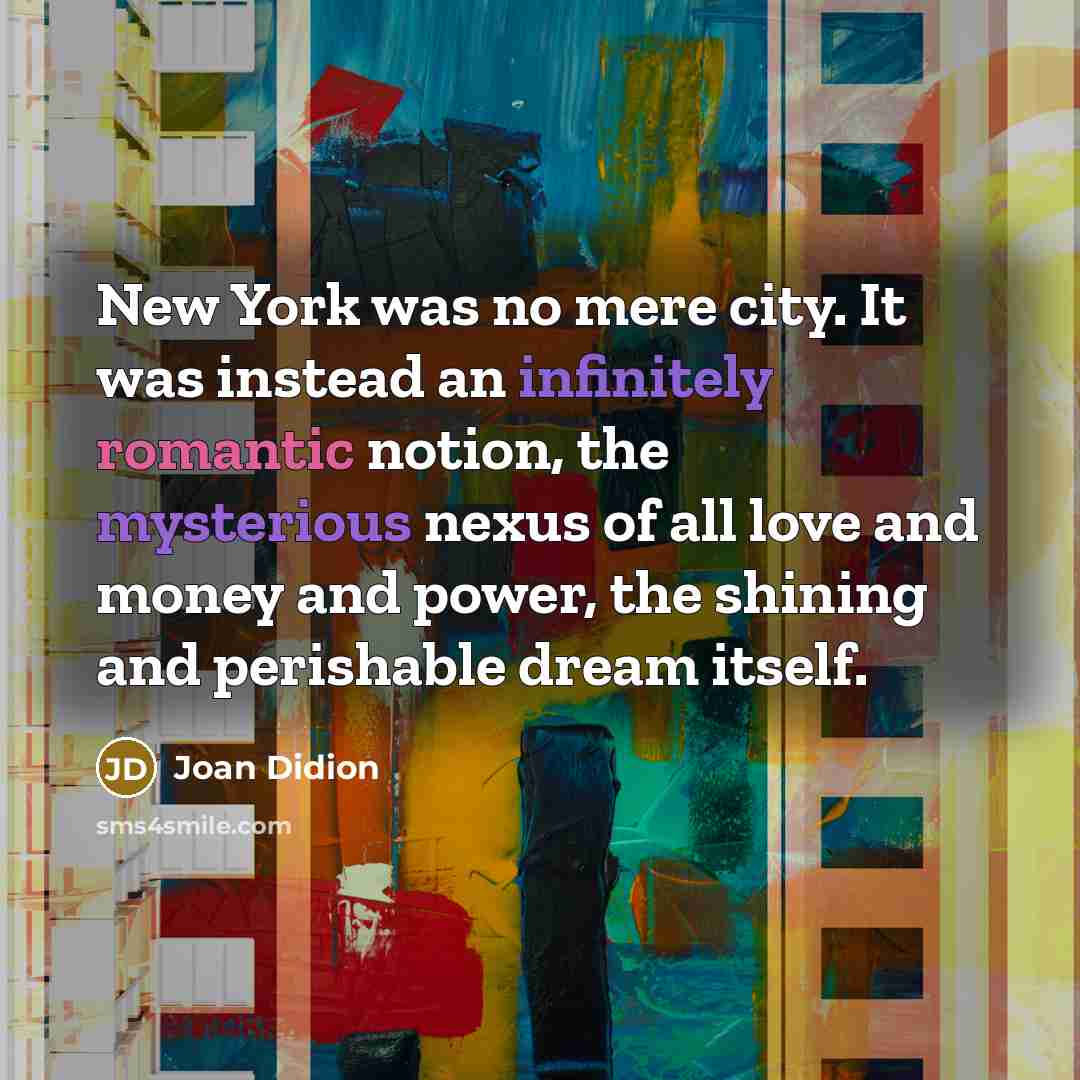 “New York was no mere city. It was instead an infinitely romantic notion, the mysterious nexus of all love and money and power, the shining and perishable dream itself.” quote by Joan Didion