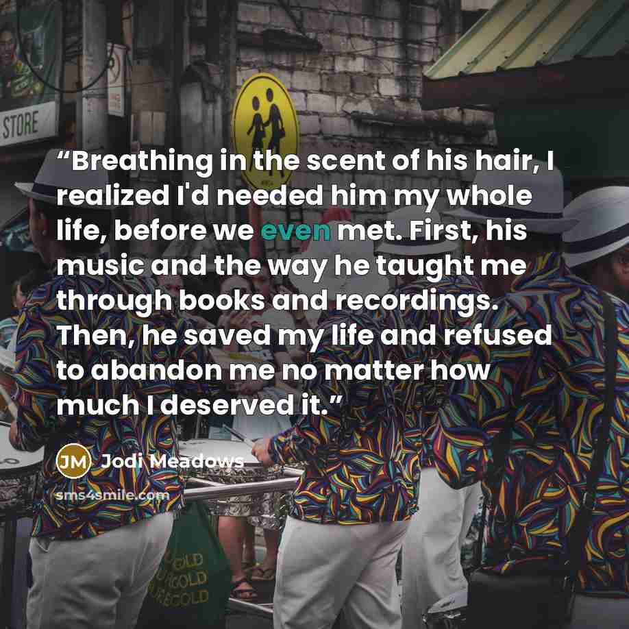 “Breathing in the scent of his hair, I realized I'd needed him my whole life, before we even met. First, his music and the way he taught me through books and recordings. Then, he saved my life and refused to abandon me no matter how much I deserved it.” quote by Jodi Meadows