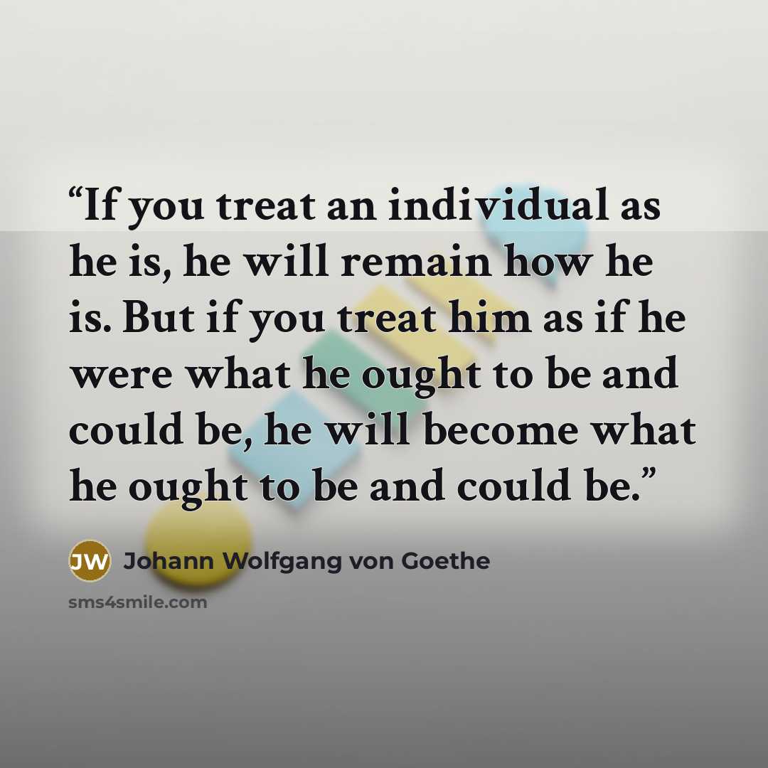 “If you treat an individual as he is, he will remain how he is. But if you treat him as if he were what he ought to be and could be, he will become what he ought to be and could be.” quote by Johann Wolfgang von Goethe