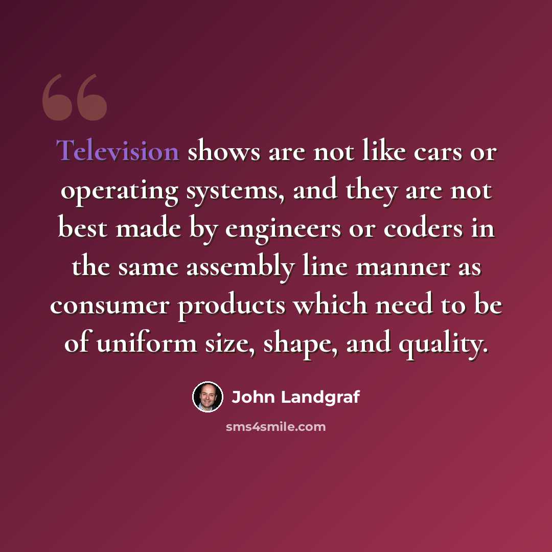 “Television shows are not like cars or operating systems, and they are not best made by engineers or coders in the same assembly line manner as consumer products which need to be of uniform size, shape, and quality.” quote by John Landgraf