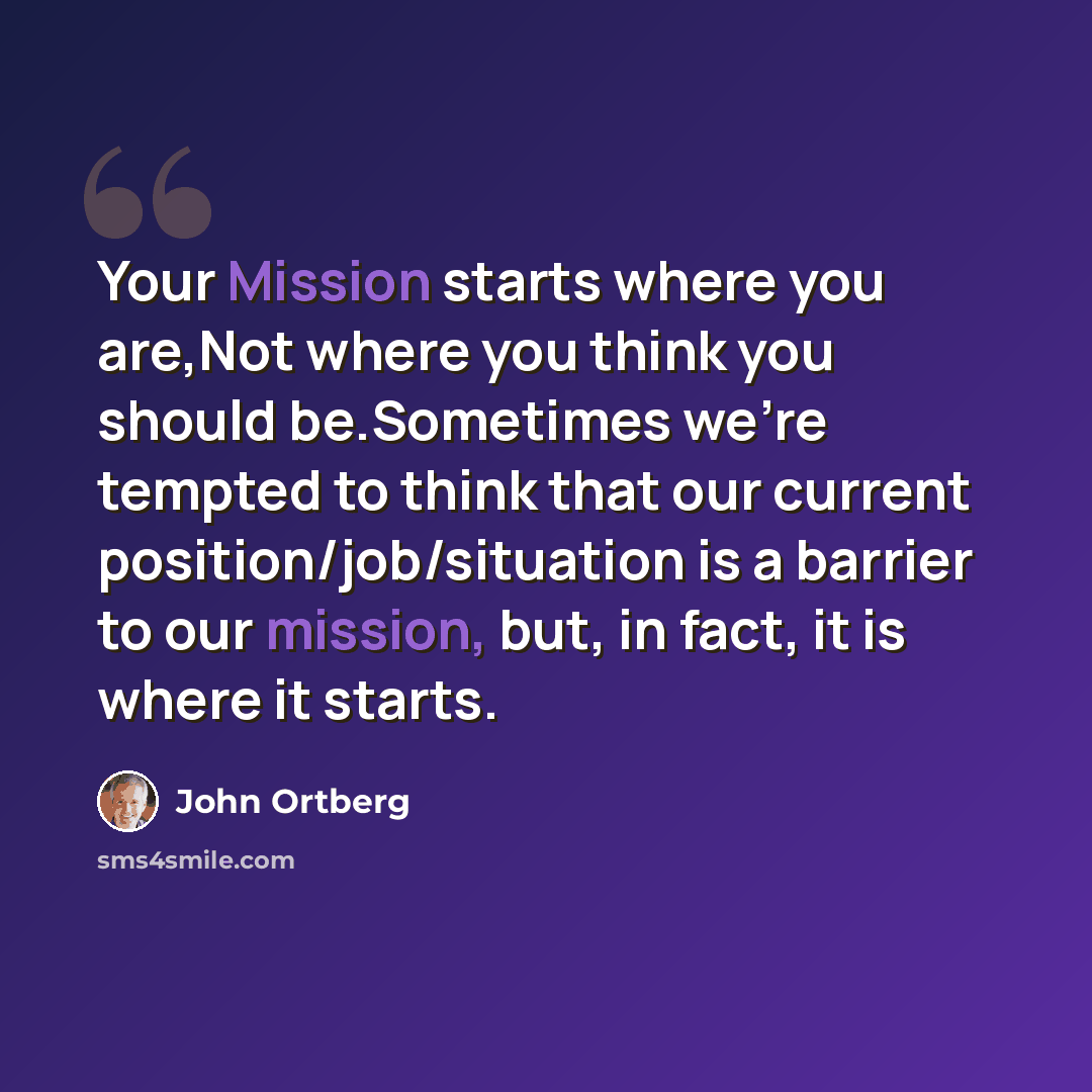 “Your Mission starts where you are,Not where you think you should be.Sometimes we're tempted to think that our current position/job/situation is a barrier to our mission, but, in fact, it is where it starts.” quote by John Ortberg