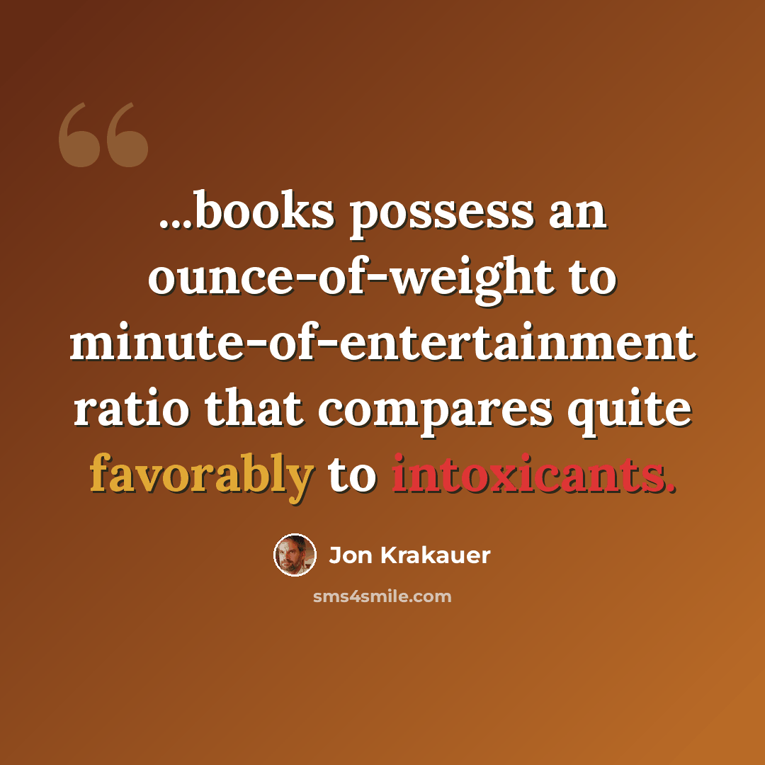 “...books possess an ounce-of-weight to minute-of-entertainment ratio that compares quite favorably to intoxicants.” quote by Jon Krakauer