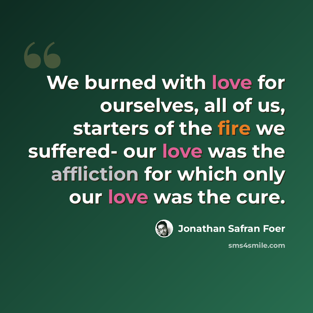 “We burned with love for ourselves, all of us, starters of the fire we suffered- our love was the affliction for which only our love was the cure.” quote by Jonathan Safran Foer