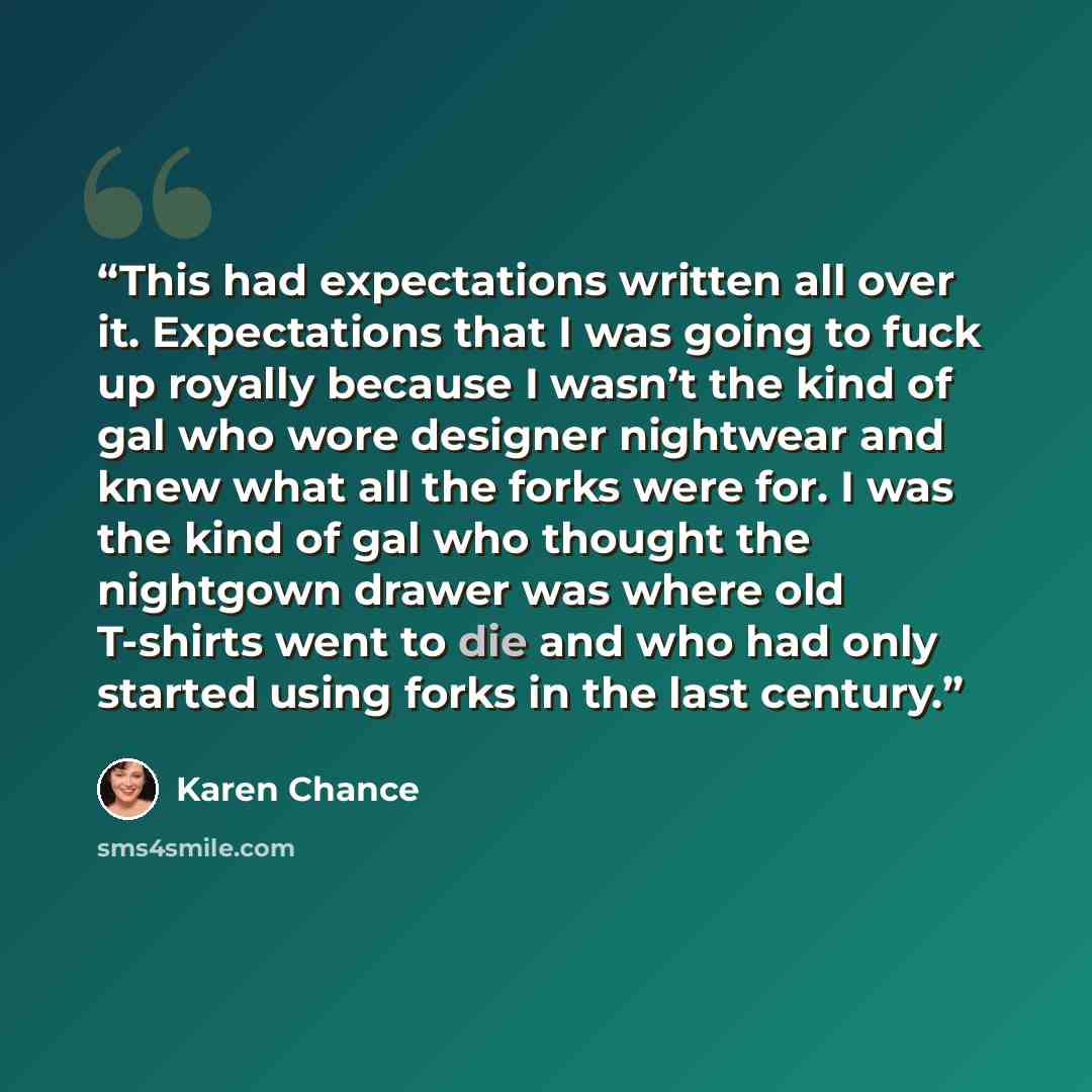“This had expectations written all over it. Expectations that I was going to fuck up royally because I wasn’t the kind of gal who wore designer nightwear and knew what all the forks were for. I was the kind of gal who thought the nightgown drawer was where old T-shirts went to die and who had only…” quote by Karen Chance