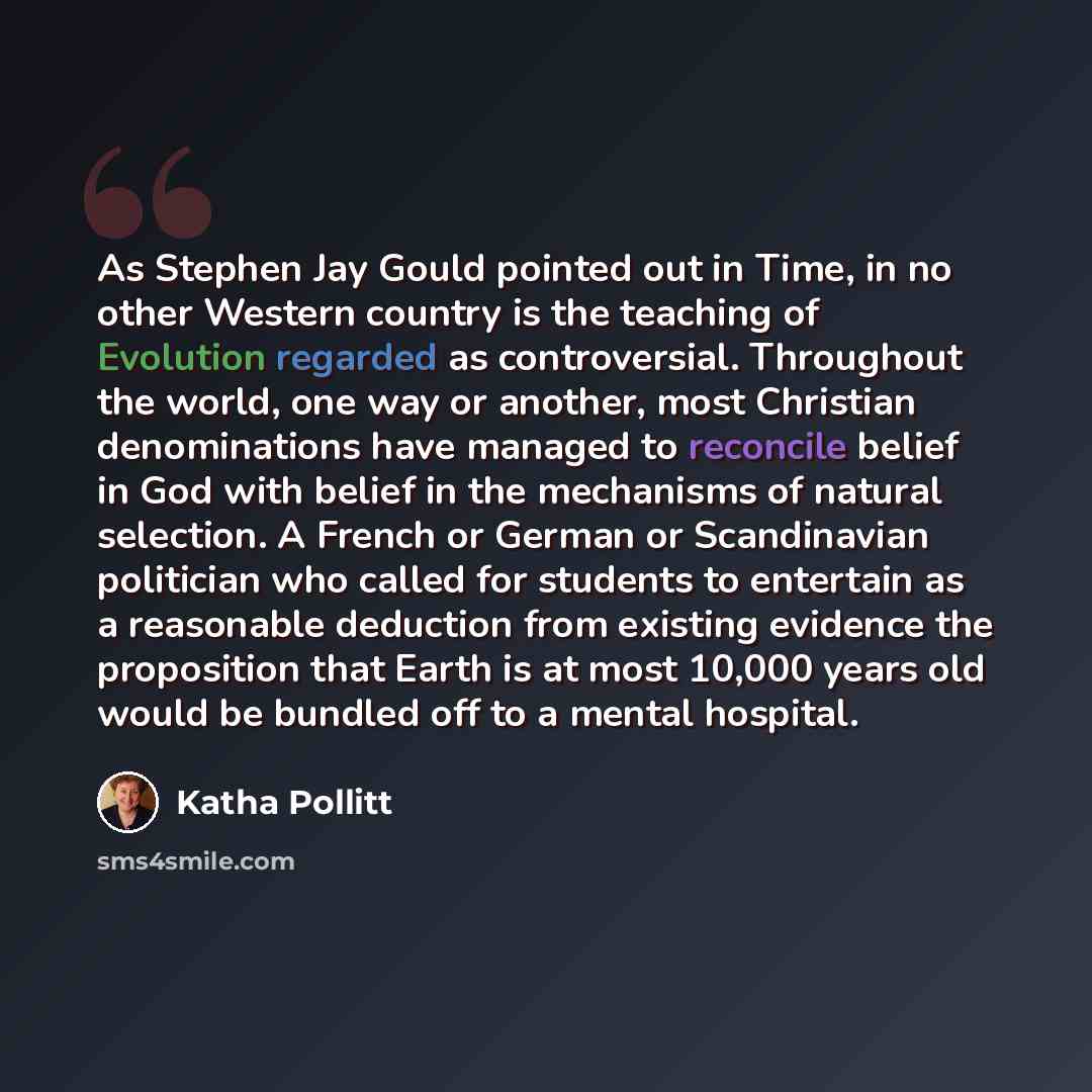 “As Stephen Jay Gould pointed out in Time, in no other Western country is the teaching of Evolution regarded as controversial. Throughout the world, one way or another, most Christian denominations have managed to reconcile belief in God with belief in the mechanisms of natural selection. A French…” quote by Katha Pollitt