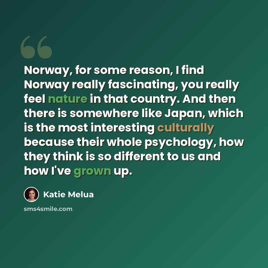 “Norway, for some reason, I find Norway really fascinating, you really feel nature in that country. And then there is somewhere like Japan, which is the most interesting culturally because their whole psychology, how they think is so different to us and how I've grown up.” quote by Katie Melua