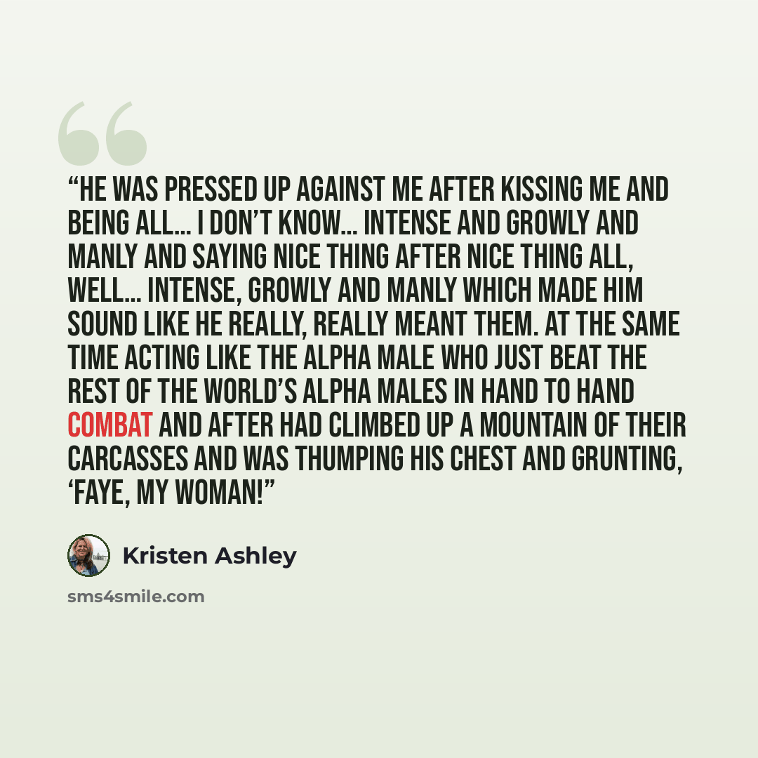 “He was pressed up against me after kissing me and being all… I don’t know… intense and growly and manly and saying nice thing after nice thing all, well… intense, growly and manly which made him sound like he really, really meant them. At the same time acting like the alpha male who just beat the…” quote by Kristen Ashley