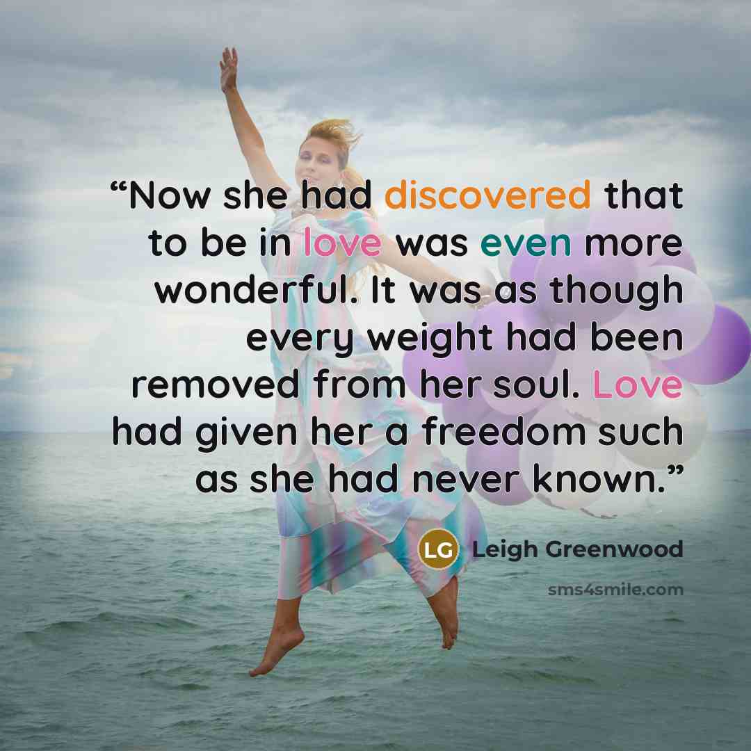 “Now she had discovered that to be in love was even more wonderful. It was as though every weight had been removed from her soul. Love had given her a freedom such as she had never known.” quote by Leigh Greenwood
