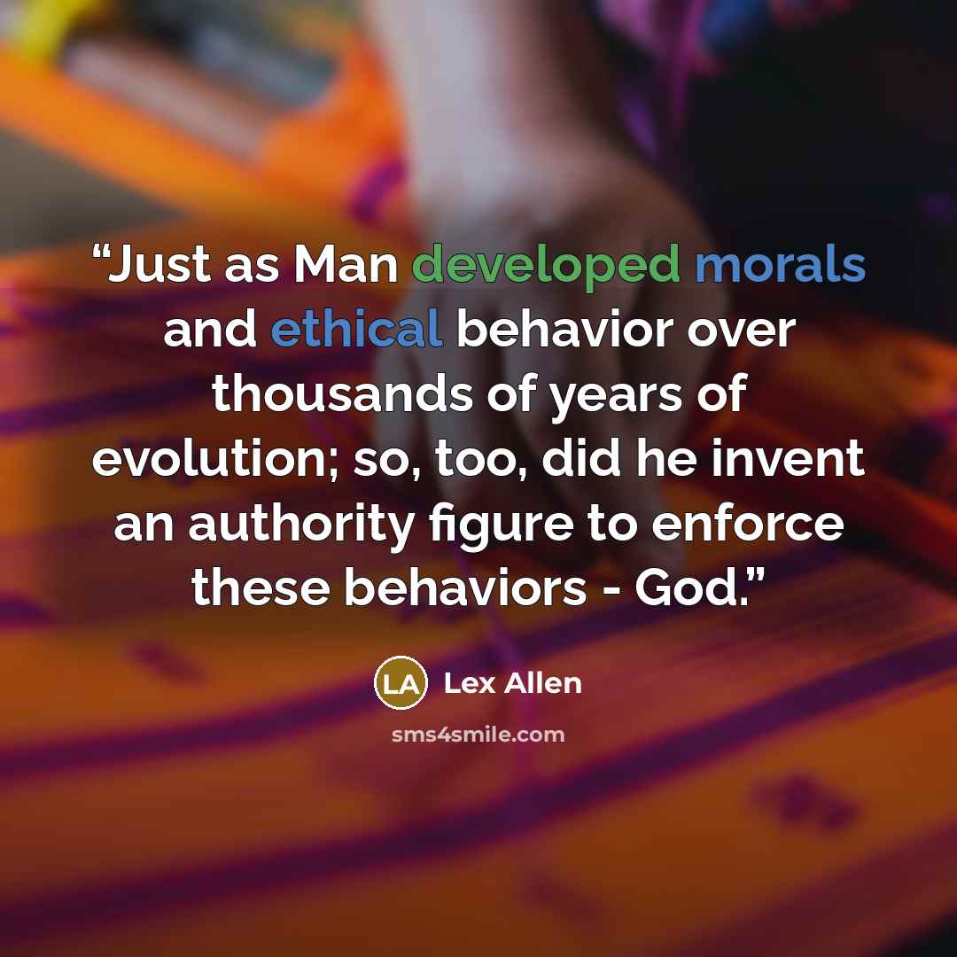 “Just as Man developed morals and ethical behavior over thousands of years of evolution; so, too, did he invent an authority figure to enforce these behaviors - God.” quote by Lex Allen