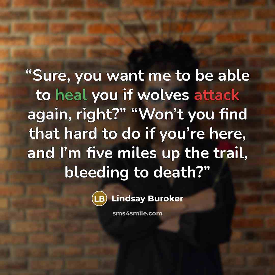 “Sure, you want me to be able to heal you if wolves attack again, right?” “Won’t you find that hard to do if you’re here, and I’m five miles up the trail, bleeding to death?” quote by Lindsay Buroker