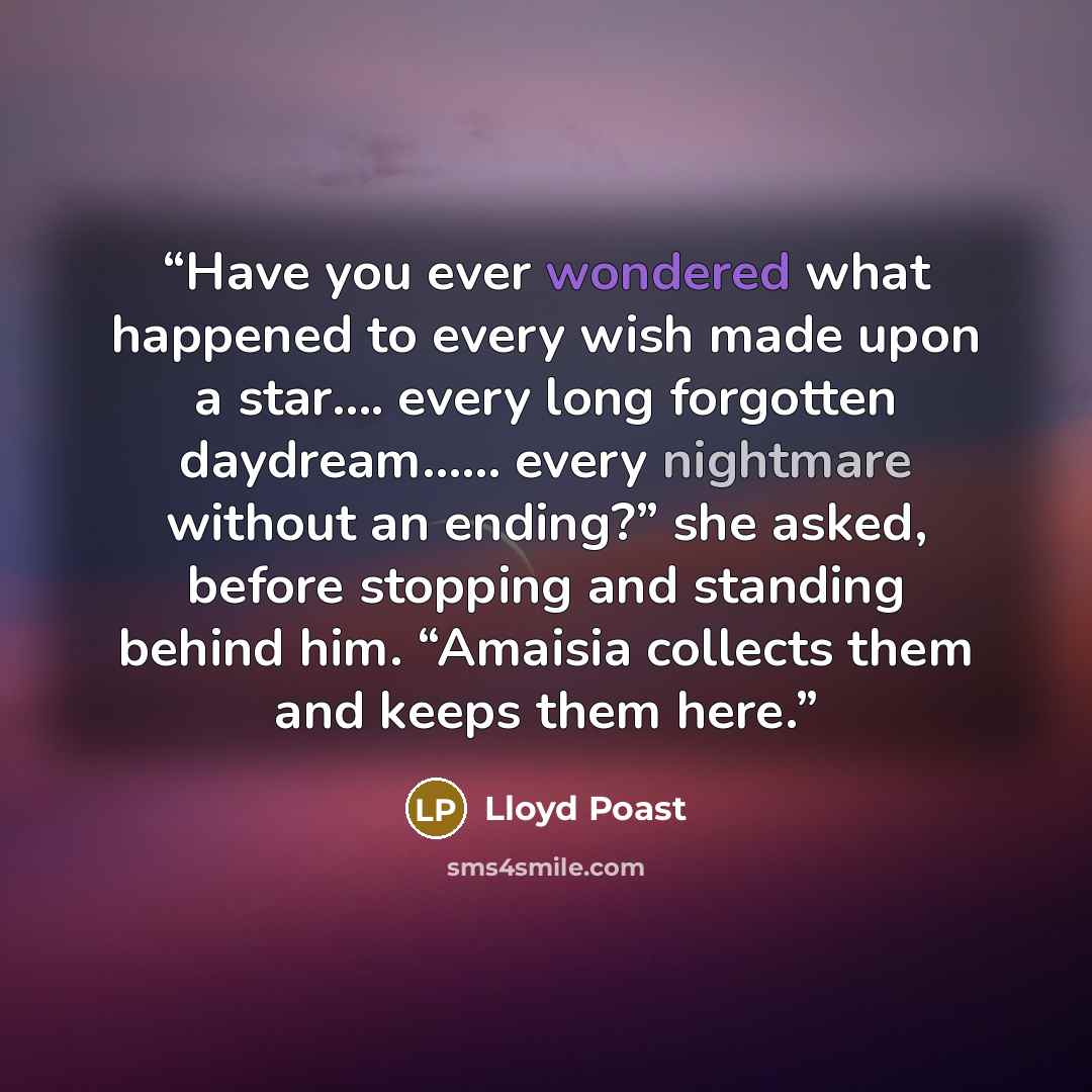 “Have you ever wondered what happened to every wish made upon a star…. every long forgotten daydream…… every nightmare without an ending?” she asked, before stopping and standing behind him. “Amaisia collects them and keeps them here.” quote by Lloyd Poast