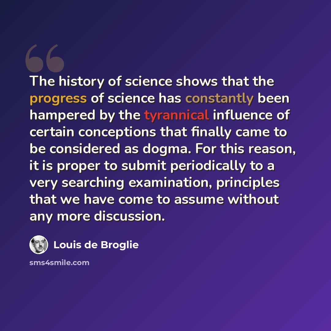 “The history of science shows that the progress of science has constantly been hampered by the tyrannical influence of certain conceptions that finally came to be considered as dogma. For this reason, it is proper to submit periodically to a very searching examination, principles that we have come…” quote by Louis de Broglie
