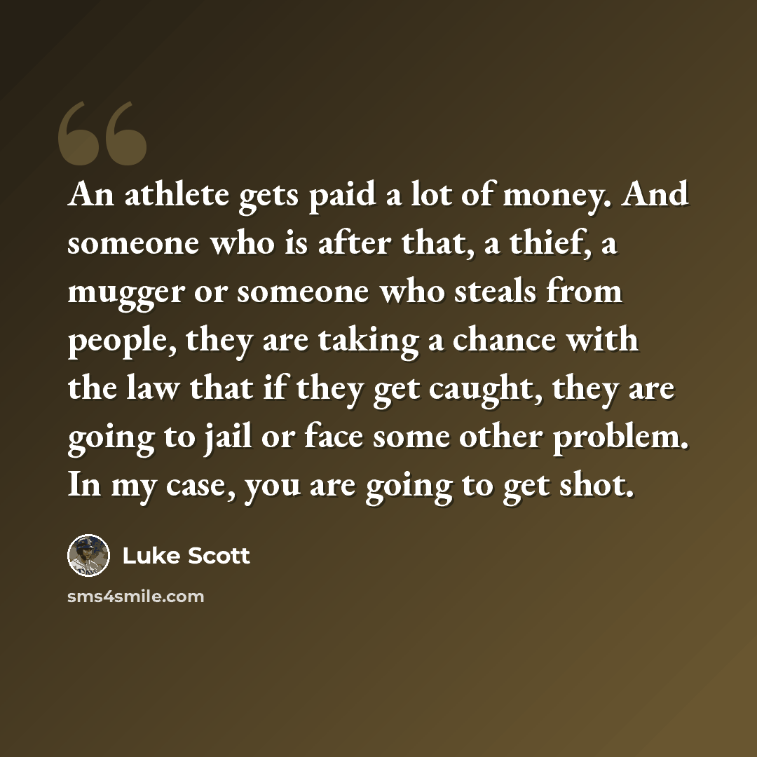 “An athlete gets paid a lot of money. And someone who is after that, a thief, a mugger or someone who steals from people, they are taking a chance with the law that if they get caught, they are going to jail or face some other problem. In my case, you are going to get shot.” quote by Luke Scott