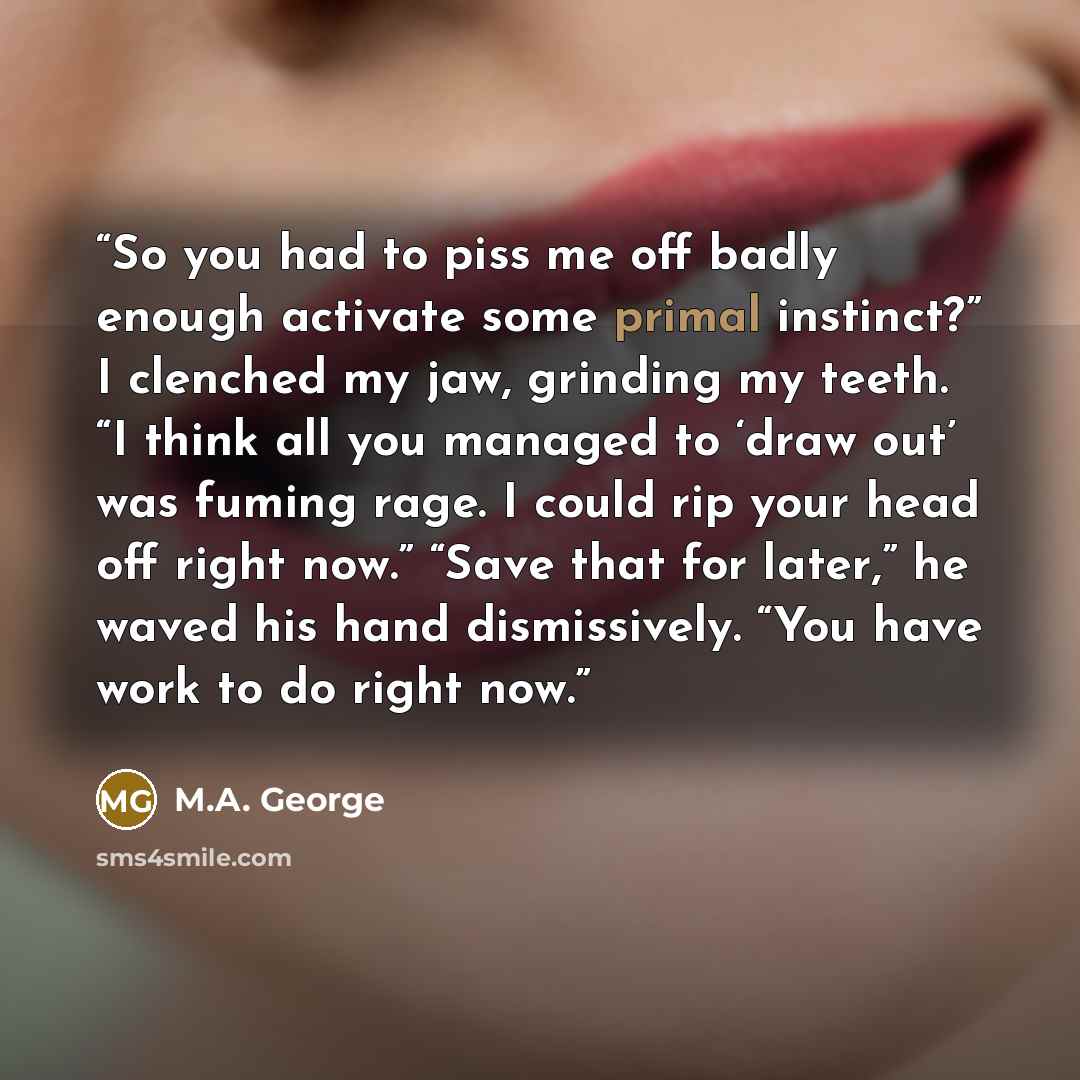 “So you had to piss me off badly enough activate some primal instinct?” I clenched my jaw, grinding my teeth. “I think all you managed to ‘draw out’ was fuming rage. I could rip your head off right now.” “Save that for later,” he waved his hand dismissively. “You have work to do right now.” quote by M.A. George