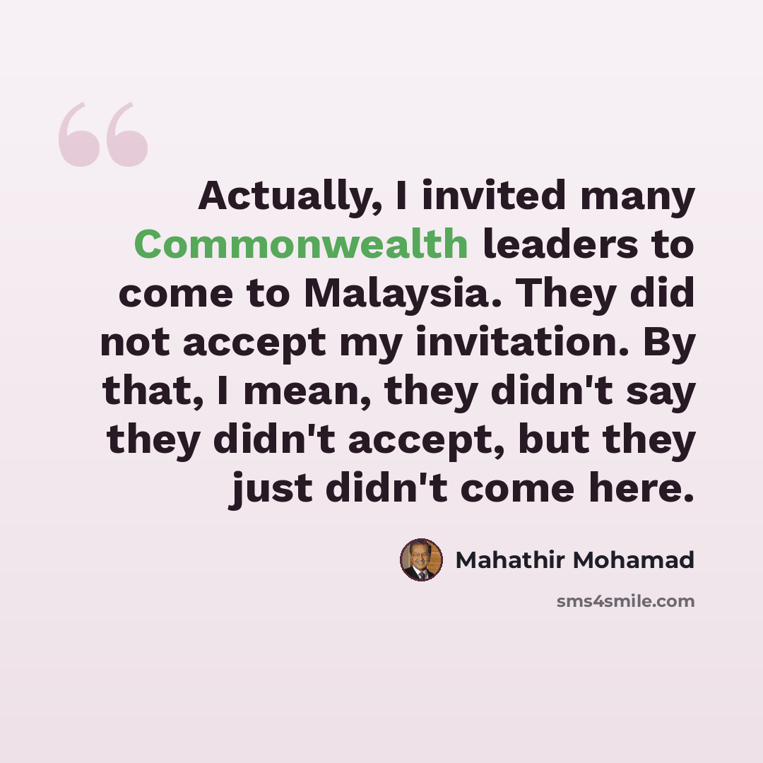 “Actually, I invited many Commonwealth leaders to come to Malaysia. They did not accept my invitation. By that, I mean, they didn't say they didn't accept, but they just didn't come here.” quote by Mahathir Mohamad