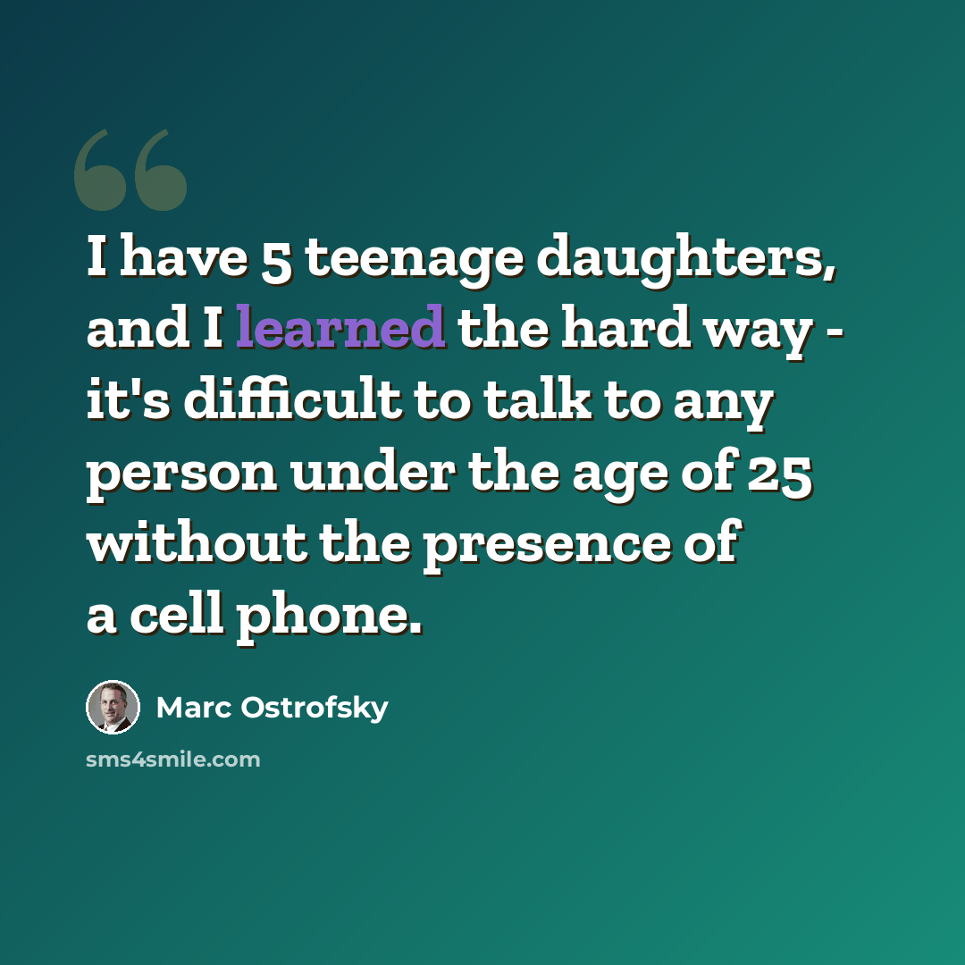 “I have 5 teenage daughters, and I learned the hard way - it's difficult to talk to any person under the age of 25 without the presence of a cell phone.” quote by Marc Ostrofsky