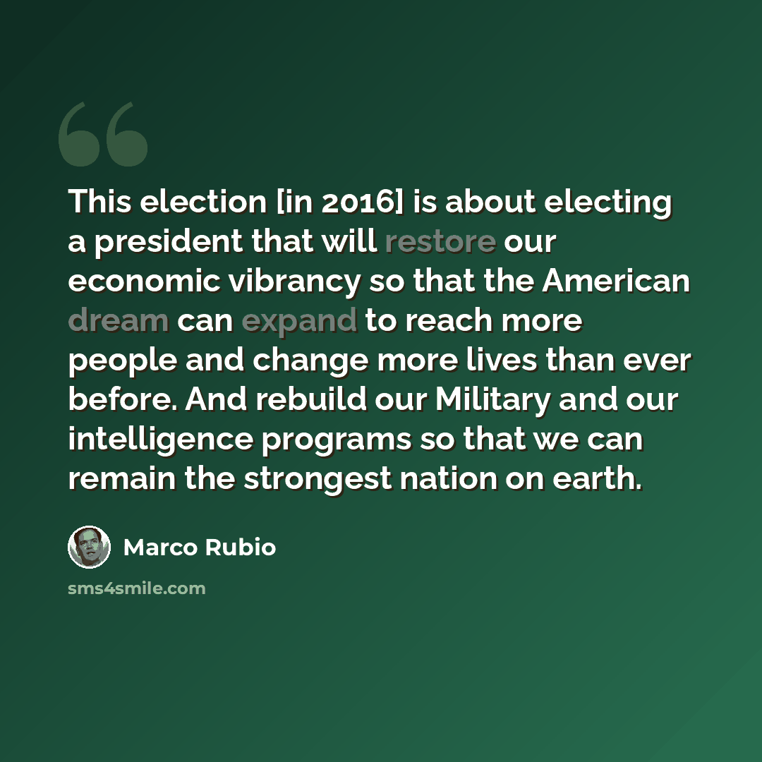 “This election [in 2016] is about electing a president that will restore our economic vibrancy so that the American dream can expand to reach more people and change more lives than ever before. And rebuild our Military and our intelligence programs so that we can remain the strongest nation on earth.” quote by Marco Rubio