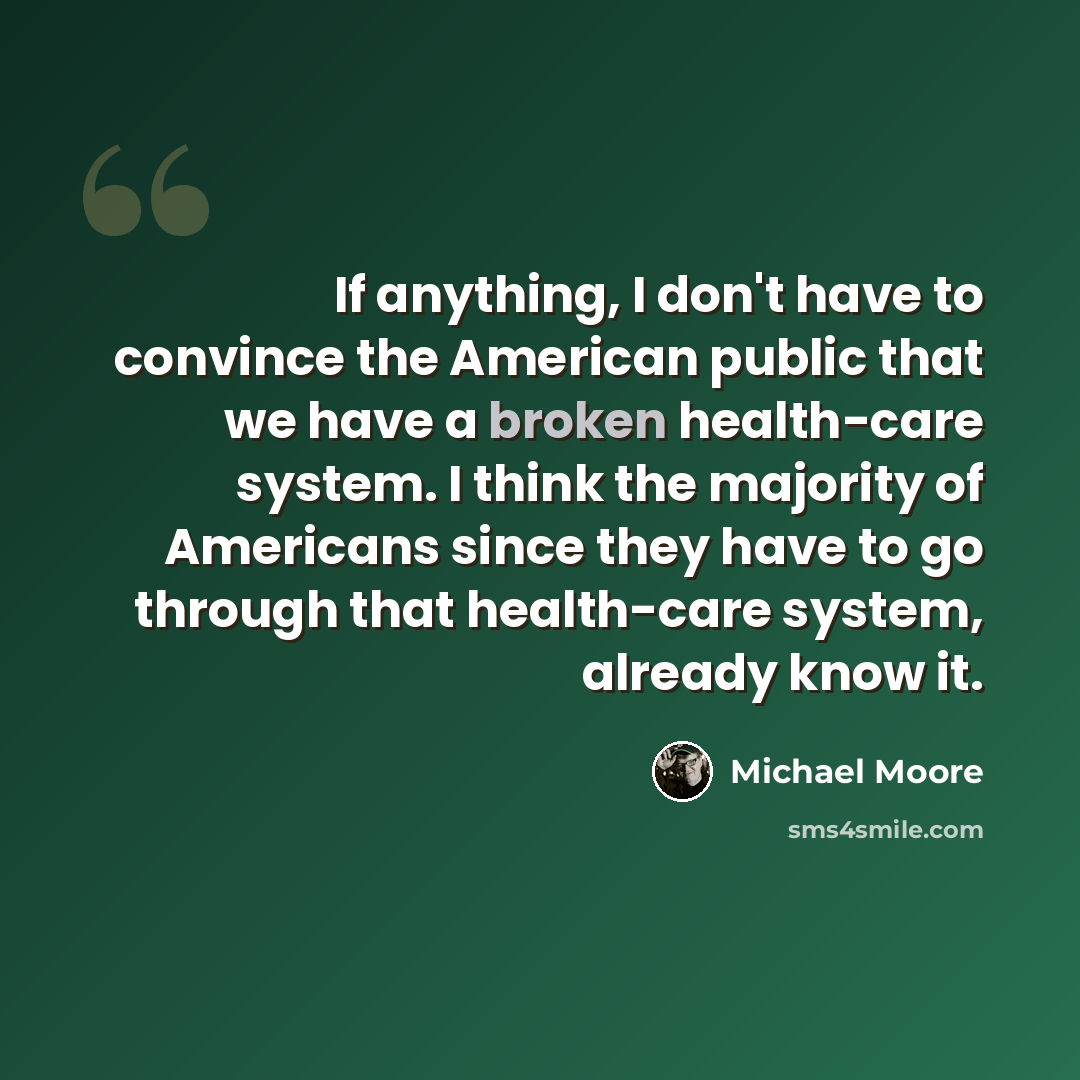 “If anything, I don't have to convince the American public that we have a broken health-care system. I think the majority of Americans since they have to go through that health-care system, already know it.” quote by Michael Moore