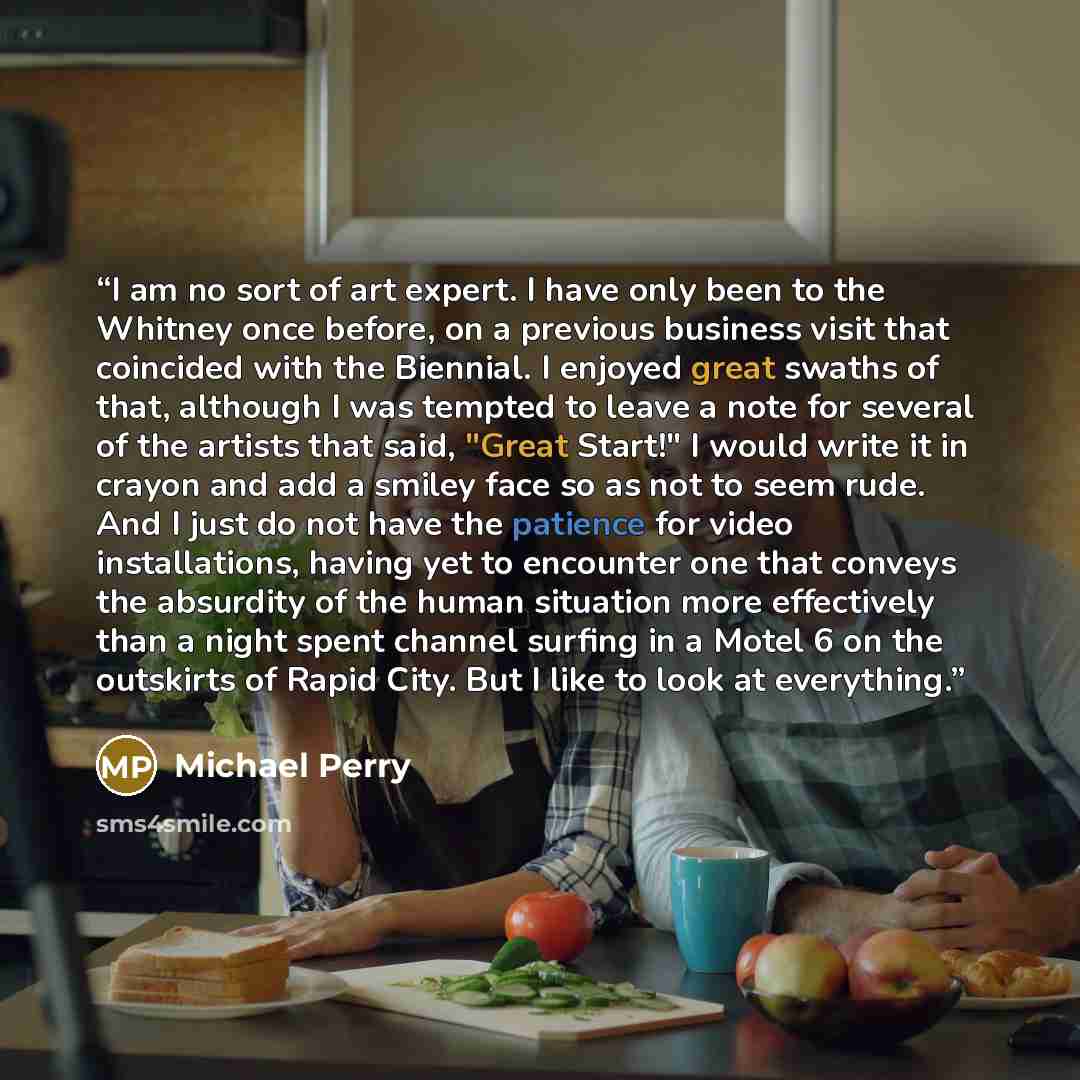 “I am no sort of art expert. I have only been to the Whitney once before, on a previous business visit that coincided with the Biennial. I enjoyed great swaths of that, although I was tempted to leave a note for several of the artists that said, "Great Start!" I would write it in crayon and add a…” quote by Michael Perry