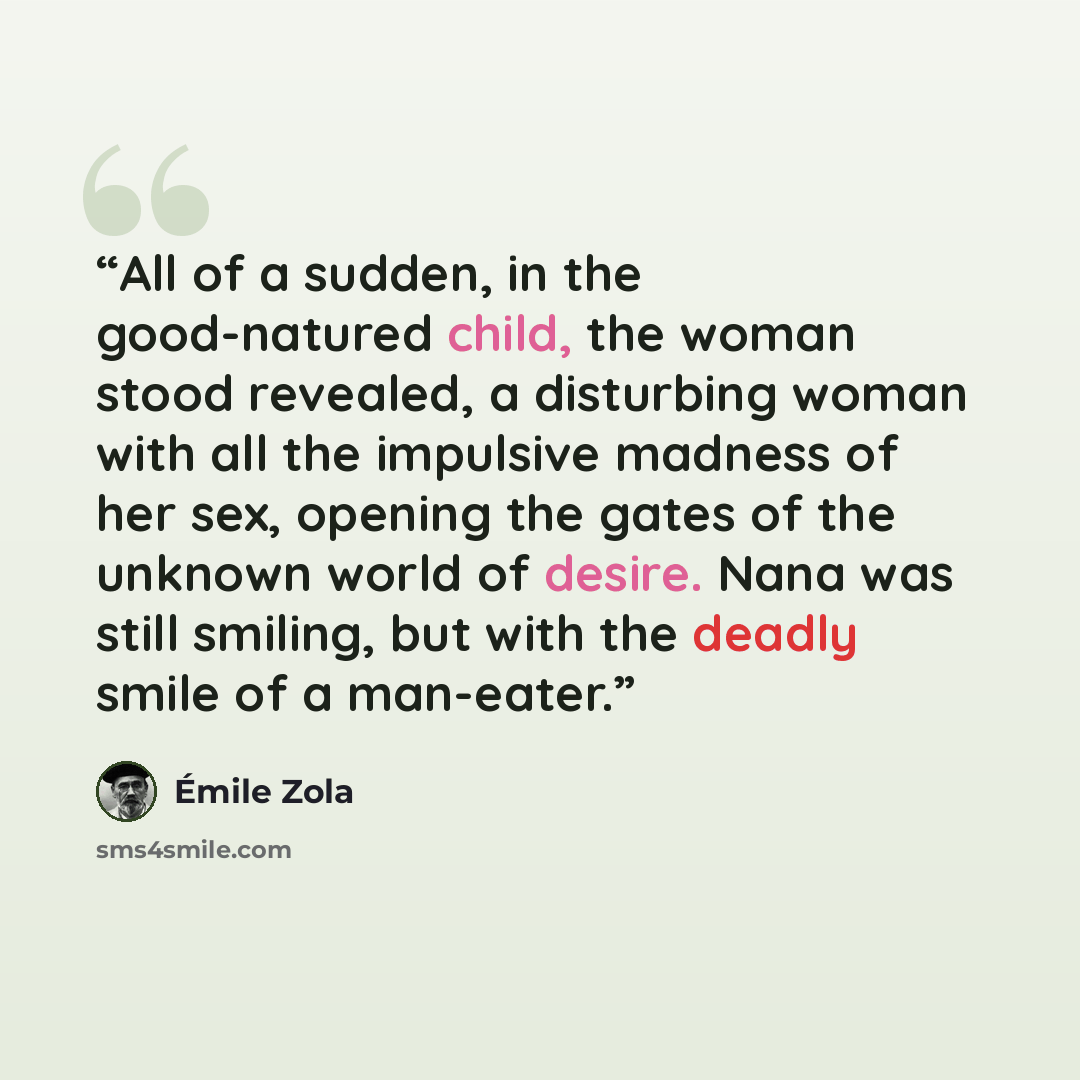 “All of a sudden, in the good-natured child, the woman stood revealed, a disturbing woman with all the impulsive madness of her sex, opening the gates of the unknown world of desire. Nana was still smiling, but with the deadly smile of a man-eater.” quote by Émile Zola