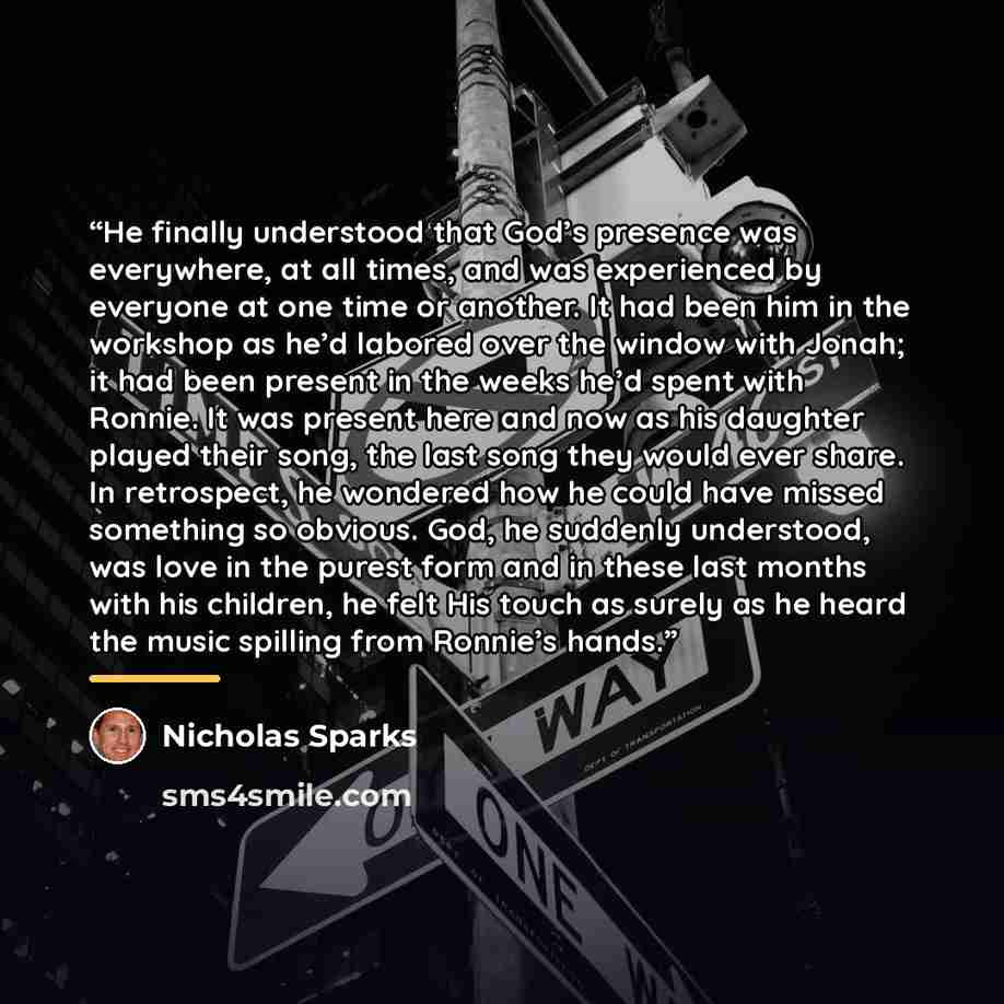 “He finally understood that God’s presence was everywhere, at all times, and was experienced by everyone at one time or another. It had been him in the workshop as he’d labored over the window with Jonah; it had been present in the weeks he’d spent with Ronnie. It was present here and now as his…” quote by Nicholas Sparks