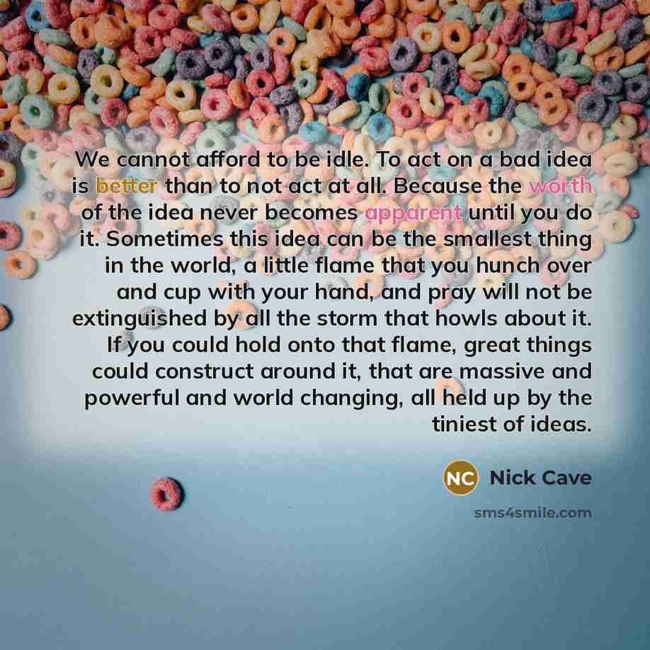 “We cannot afford to be idle. To act on a bad idea is better than to not act at all. Because the worth of the idea never becomes apparent until you do it. Sometimes this idea can be the smallest thing in the world, a little flame that you hunch over and cup with your hand, and pray will not be…” quote by Nick Cave