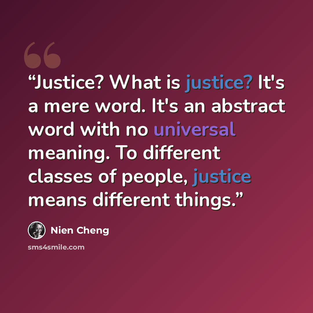 “Justice? What is justice? It's a mere word. It's an abstract word with no universal meaning. To different classes of people, justice means different things.” quote by Nien Cheng